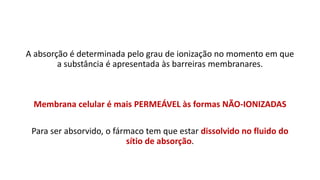 A absorção é determinada pelo grau de ionização no momento em que
a substância é apresentada às barreiras membranares.
Membrana celular é mais PERMEÁVEL às formas NÃO-IONIZADAS
Para ser absorvido, o fármaco tem que estar dissolvido no fluido do
sítio de absorção.
 