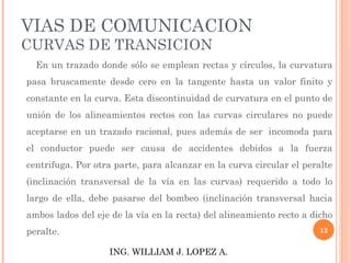 VIAS DE COMUNICACION CURVAS DE TRANSICION En un trazado donde sólo se emplean rectas y círculos, la curvatura pasa bruscamente desde cero en la tangente hasta un valor finito y constante en la curva. Esta discontinuidad de curvatura en el punto de unión de los alineamientos rectos con las curvas circulares no puede aceptarse en un trazado racional, pues además de ser  incomoda para el conductor puede ser causa de accidentes debidos a la fuerza centrifuga. Por otra parte, para alcanzar en la curva circular el peralte (inclinación transversal de la vía en las curvas) requerido a todo lo largo de ella, debe pasarse del bombeo (inclinación transversal hacia ambos lados del eje de la vía en la recta) del alineamiento recto a dicho peralte.             ING. WILLIAM J. LOPEZ A. 