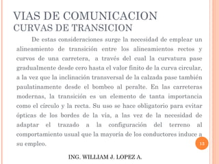 VIAS DE COMUNICACION CURVAS DE TRANSICION              De estas consideraciones surge la necesidad de emplear un alineamiento de transición entre los alineamientos rectos y curvos de una carretera,  a través del cual la curvatura pase gradualmente desde cero hasta el valor finito de la curva circular, a la vez que la inclinación transversal de la calzada pase también paulatinamente desde el bombeo al peralte. En las carreteras modernas, la transición es un elemento de tanta importancia como el círculo y la recta. Su uso se hace obligatorio para evitar ópticas de los bordes de la vía, a las vez de la necesidad de adaptar el trazado a la configuración del terreno al comportamiento usual que la mayoría de los conductores induce a su empleo.             ING. WILLIAM J. LOPEZ A. 