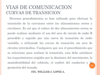 VIAS DE COMUNICACION CURVAS DE TRANSICION        Diversos procedimientos se han utilizado para efectuar la transición de la curvatura entre los alineamientos rectos y circulares. Es así que el enlace de dos alineamientos rectos se puede realizar mediante el uso del arco de circulo de radio R precedido y seguido por una curva de transición de radio variable, o utilizando las curvas de transición sin arco de círculos intermedios. Cualquiera que sea el procedimiento que se seleccione para realizar la transición, esta debe satisfacer los requerimientos exigidos por la dinámica del movimiento, la maniobrabilidad del vehículo, el confort del conductor y la geometría del trazado. ING. WILLIAM J. LOPEZ A. 