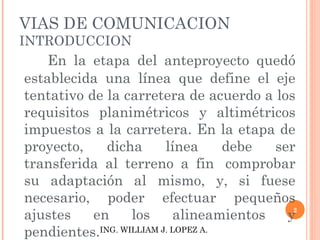 VIAS DE COMUNICACION INTRODUCCION En la etapa del anteproyecto quedó establecida una línea que define el eje tentativo de la carretera de acuerdo a los requisitos planimétricos y altimétricos impuestos a la carretera. En la etapa de proyecto, dicha línea debe ser transferida al terreno a fin  comprobar su adaptación al mismo, y, si fuese necesario, poder efectuar pequeños ajustes en los alineamientos y pendientes.  ING. WILLIAM J. LOPEZ A. 