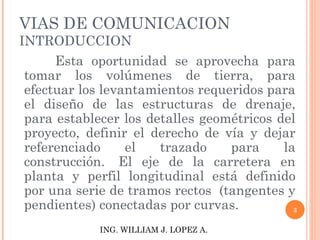 VIAS DE COMUNICACION INTRODUCCION Esta oportunidad se aprovecha para tomar los volúmenes de tierra, para efectuar los levantamientos requeridos para el diseño de las estructuras de drenaje, para establecer los detalles geométricos del proyecto, definir el derecho de vía y dejar referenciado el trazado para la construcción.  El eje de la carretera en planta y perfil longitudinal está definido por una serie de tramos rectos  (tangentes y pendientes) conectadas por curvas.  ING. WILLIAM J. LOPEZ A. 