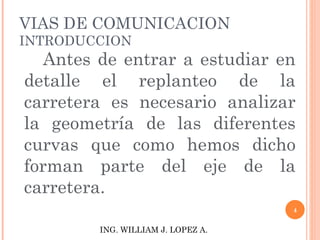 VIAS DE COMUNICACION INTRODUCCION Antes de entrar a estudiar en detalle el replanteo de la carretera es necesario analizar la geometría de las diferentes curvas que como hemos dicho forman parte del eje de la carretera. ING. WILLIAM J. LOPEZ A. 