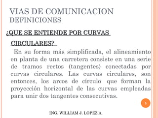 VIAS DE COMUNICACION DEFINICIONES ¿QUE SE ENTIENDE POR CURVAS  CIRCULARES?  En su forma más simplificada, el alineamiento en planta de una carretera consiste en una serie de tramos rectos (tangentes) conectadas por curvas circulares. Las curvas circulares, son entonces, los arcos de círculo  que forman la proyección horizontal de las curvas empleadas para unir dos tangentes consecutivas. ING. WILLIAM J. LOPEZ A. 
