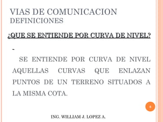 VIAS DE COMUNICACION DEFINICIONES ¿QUE SE ENTIENDE POR CURVA DE NIVEL?  SE ENTIENDE POR CURVA DE NIVEL AQUELLAS CURVAS QUE ENLAZAN PUNTOS DE UN TERRENO SITUADOS A LA MISMA COTA.  ING. WILLIAM J. LOPEZ A. 