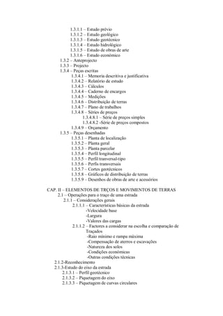 1.3.1.1 – Estudo prévio
1.3.1.2 – Estudo geológico
1.3.1.3 – Estudo geotécnico
1.3.1.4 – Estudo hidrológico
1.3.1.5 – Estudo de obras de arte
1.3.1.6 – Estudo económico
1.3.2 – Anteprojecto
1.3.3 – Projecto
1.3.4 – Peças escritas
1.3.4.1 – Memoria descritiva e justificativa
1.3.4.2 – Relatório de estudo
1.3.4.3 – Cálculos
1.3.4.4 – Caderno de encargos
1.3.4.5 – Medições
1.3.4.6 – Distribuição de terras
1.3.4.7 – Plano de trabalhos
1.3.4.8 – Séries de preços
1.3.4.8.1 – Série de preços simples
1.3.4.8.2 -Série de preços compostos
1.3.4.9 – Orçamento
1.3.5 – Peças desenhadas
1.3.5.1 – Planta de localização
1.3.5.2 – Planta geral
1.3.5.3 – Planta parcelar
1.3.5.4 – Perfil longitudinal
1.3.5.5 – Perfil tranversal-tipo
1.3.5.6 – Perfis transversais
1.3.5.7 – Cortes geotécnicos
1.3.5.8 – Gráficos de distribuição de terras
1.3.5.9 – Desenhos de obras de arte e acessórios
CAP. II – ELEMENTOS DE TRÇOS E MOVIMENTOS DE TERRAS
2.1 – Operações para o traço de uma estrada
2.1.1 – Considerações gerais
2.1.1.1 – Características básicas da estrada
-Velocidade base
-Largura
-Valores das cargas
2.1.1.2 – Factores a considerar na escolha e comparação de
Traçados
-Raio mínimo e rampa máxima
-Compensação de aterros e escavações
-Natureza dos solos
-Condições económicas
-Outras condições técnicas
2.1.2-Reconhecimento
2.1.3-Estudo do eixo da estrada
2.1.3.1 – Perfil geotécnico
2.1.3.2 – Piquetagem do eixo
2.1.3.3 – Piquetagem de curvas circulares
 