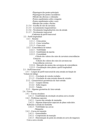 -Piquetagem dos pontos principais
-Piquetagem dos pontos secundários
-Método das abcissas e ordenadas
-Pontos equidistantes sobre a tangente
-Pontos equidistantes sobre o arco
-Métodos das cordas e flechas
2.1.3.4 – Escolha do raio de curvatura
2.1.3.5 – Levantamento traqueométrico
2.1.3.6 – Nivelamento longitudinal do eixo da estrada
2.1.3.7 – Nivelamento transversal
-Caderneta do perfil transversal
2.2 – Perfil longitudinal
2.2.1 – Rasante
2.2.1.1 – Cotas pretas
2.2.1.2 – Cotas vermelhas
2.2.1.3 – Cotas azuis
2.2.2 – Concordância de traíneis
2.2.2.1 – Visibilidade
2.2.2.2 – Estabilidade da marcha
2.2.2.3 – Comodidade
-Cálculo dos valores dos raios de curvatura concordâncias
Côncavas
-Cálculo dos valores dos raios de curvatura nas
Concordâncias convexas
2.2.2.4 – Marcação dos pontos das curvaturas de concordância
2.2.2.5 – Coordenação entre planta e perfil longitudinal
2.3 – Perfil transversal
2.3.1 – Largura do perfil transversal de uma estrada em função do
Volume de tráfego
2.3.1.1 – Circulação de veículos isolados
2.3.1.2 – Circulação de uma corrente densa de veículos
2.3.2 – Características geométricas de Auto-estrada
2.3.2.1 – Largura mínima
2.3.2.2 – Sobre largura
2.3.2.3 – Taludes
2.3.3 – Algumas geometrias de Auto-estrada
2.4 – Curvas
2.4.1 – Curvas circulares
2.4.1.1 – Estabilidade da circulação em plena curva circular
2.4.2 – Problemas especiais
2.4.2.1 – Lacetes das estradas de montanha
2.4.2.2 – Algumas disposições especiais do plano rodoviário
Referente á estrada de montanha
2.4.2.3 – Visibilidade nas curvas
- Banquetas
2.4.3 – Curvas de transição
2.4.3.1 – Generalidades
2.4.3.2 – Comprimento de transição
2.4.3.3 – Determinação do ponto de entrada em curva de tangencia
Com a curva circular
 