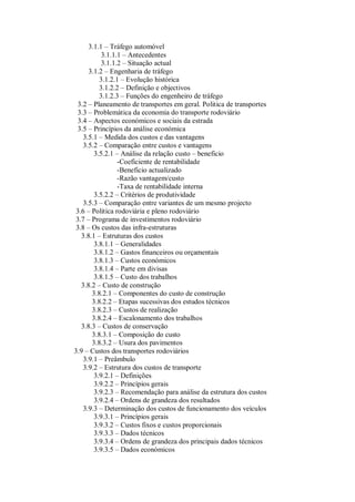 3.1.1 – Tráfego automóvel
3.1.1.1 – Antecedentes
3.1.1.2 – Situação actual
3.1.2 – Engenharia de tráfego
3.1.2.1 – Evolução histórica
3.1.2.2 – Definição e objectivos
3.1.2.3 – Funções do engenheiro de tráfego
3.2 – Planeamento de transportes em geral. Politica de transportes
3.3 – Problemática da economia do transporte rodoviário
3.4 – Aspectos económicos e sociais da estrada
3.5 – Princípios da análise económica
3.5.1 – Medida dos custos e das vantagens
3.5.2 – Comparação entre custos e vantagens
3.5.2.1 – Análise da relação custo – beneficio
-Coeficiente de rentabilidade
-Beneficio actualizado
-Razão vantagem/custo
-Taxa de rentabilidade interna
3.5.2.2 – Critérios de produtividade
3.5.3 – Comparação entre variantes de um mesmo projecto
3.6 – Politica rodoviária e pleno rodoviário
3.7 – Programa de investimentos rodoviário
3.8 – Os custos das infra-estruturas
3.8.1 – Estruturas dos custos
3.8.1.1 – Generalidades
3.8.1.2 – Gastos financeiros ou orçamentais
3.8.1.3 – Custos económicos
3.8.1.4 – Parte em divisas
3.8.1.5 – Custo dos trabalhos
3.8.2 – Custo de construção
3.8.2.1 – Componentes do custo de construção
3.8.2.2 – Etapas sucessivas dos estudos técnicos
3.8.2.3 – Custos de realização
3.8.2.4 – Escalonamento dos trabalhos
3.8.3 – Custos de conservação
3.8.3.1 – Composição do custo
3.8.3.2 – Usura dos pavimentos
3.9 – Custos dos transportes rodoviários
3.9.1 – Preâmbulo
3.9.2 – Estrutura dos custos de transporte
3.9.2.1 – Definições
3.9.2.2 – Princípios gerais
3.9.2.3 – Recomendação para análise da estrutura dos custos
3.9.2.4 – Ordens de grandeza dos resultados
3.9.3 – Determinação dos custos de funcionamento dos veículos
3.9.3.1 – Princípios gerais
3.9.3.2 – Custos fixos e custos proporcionais
3.9.3.3 – Dados técnicos
3.9.3.4 – Ordens de grandeza dos principais dados técnicos
3.9.3.5 – Dados económicos
 