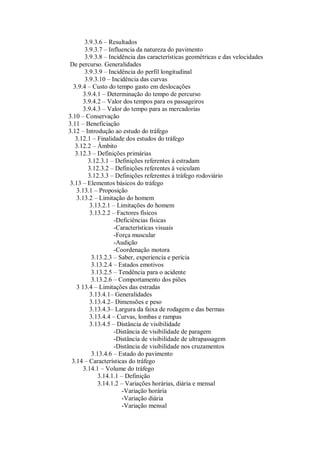 3.9.3.6 – Resultados
3.9.3.7 – Influencia da natureza do pavimento
3.9.3.8 – Incidência das características geométricas e das velocidades
De percurso. Generalidades
3.9.3.9 – Incidência do perfil longitudinal
3.9.3.10 – Incidência das curvas
3.9.4 – Custo do tempo gasto em deslocações
3.9.4.1 – Determinação do tempo de percurso
3.9.4.2 – Valor dos tempos para os passageiros
3.9.4.3 – Valor do tempo para as mercadorias
3.10 – Conservação
3.11 – Beneficiação
3.12 – Introdução ao estudo do tráfego
3.12.1 – Finalidade dos estudos do tráfego
3.12.2 – Âmbito
3.12.3 – Definições primárias
3.12.3.1 – Definições referentes á estradam
3.12.3.2 – Definições referentes á veiculam
3.12.3.3 – Definições referentes á tráfego rodoviário
3.13 – Elementos básicos do tráfego
3.13.1 – Proposição
3.13.2 – Limitação do homem
3.13.2.1 – Limitações do homem
3.13.2.2 – Factores físicos
-Deficiências físicas
-Características visuais
-Força muscular
-Audição
-Coordenação motora
3.13.2.3 – Saber, experiencia e perícia
3.13.2.4 – Estados emotivos
3.13.2.5 – Tendência para o acidente
3.13.2.6 – Comportamento dos piões
3 13.4 – Limitações das estradas
3.13.4.1– Generalidades
3.13.4.2– Dimensões e peso
3.13.4.3– Largura da faixa de rodagem e das bermas
3.13.4.4 – Curvas, lombas e rampas
3.13.4.5 – Distância de visibilidade
-Distância de visibilidade de paragem
-Distância de visibilidade de ultrapassagem
-Distância de visibilidade nos cruzamentos
3.13.4.6 – Estado do pavimento
3.14 – Características do tráfego
3.14.1 – Volume do tráfego
3.14.1.1 – Definição
3.14.1.2 – Variações horárias, diária e mensal
-Variação horária
-Variação diária
-Variação mensal
 
