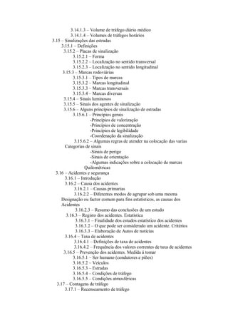 3.14.1.3 – Volume de tráfego diário médico
3.14.1.4 – Volumes de tráfegos horários
3.15 – Sinalizações das estradas
3.15.1 – Definições
3.15.2 – Placas de sinalização
3.15.2.1 – Forma
3.15.2.2 – Localização no sentido transversal
3.15.2.3 – Localização no sentido longitudinal
3.15.3 – Marcas rodoviárias
3.15.3.1 – Tipos de marcas
3.15.3.2 – Marcas longitudinal
3.15.3.3 – Marcas transversais
3.15.3.4 – Marcas diversas
3.15.4 – Sinais luminosos
3.15.5 – Sinais dos agentes de sinalização
3.15.6 – Alguns princípios de sinalização de estradas
3.15.6.1 – Princípios gerais
-Princípios de valorização
-Princípios de concentração
-Princípios de legibilidade
-Coordenação da sinalização
3.15.6.2 – Algumas regras de atender na colocação das varias
Categorias de sinais
-Sinais de perigo
-Sinais de orientação
-Algumas indicações sobre a colocação de marcas
Quilométricas
3.16 – Acidentes e segurança
3.16.1 – Introdução
3.16.2 – Causa dos acidentes
3.16.2.1 – Causas primarias
3.16.2.2 – Diferentes modos de agrupar sob uma mesma
Designação ou factor comum para fins estatísticos, as causas dos
Acidentes
3.16.2.3 – Resumo das conclusões de um estudo
3.16.3 – Registo dos acidentes. Estatística
3.16.3.1 – Finalidade dos estudos estatístico dos acidentes
3.16.3.2 – O que pode ser considerado um acidente. Critérios
3.16.3.3 – Elaboração de Autos de noticias
3.16.4 – Taxa de acidentes
3.16.4.1 – Definições de taxa de acidentes
3.16.4.2 – Frequência dos valores correntes de taxa de acidentes
3.16.5 – Prevenção dos acidentes. Medida á tomar
3.16.5.1 – Ser humano (condutores e piões)
3.16.5.2 – Veículos
3.16.5.3 – Estradas
3.16.5.4 – Condições de tráfego
3.16.5.5 – Condições atmosféricas
3.17 – Contagens de tráfego
3.17.1 – Recenseamento de tráfego
 