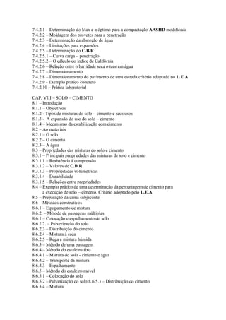 7.4.2.1 – Determinação do Max e α óptimo para a compactação AASHD modificada
7.4.2.2 – Moldagem dos provetes para a penetração
7.4.2.3 – Determinação da absorção de água
7.4.2.4 – Limitações para expansões
7.4.2.5 – Determinação do C.B.R
7.4.2.5.1 – Curva carga – penetração
7.4.2.5.2 – O cálculo do índice de Califórnia
7.4.2.6 – Relação entre o barridade seca o teor em água
7.4.2.7 – Dimensionamento
7.4.2.8 – Dimensionamento do pavimento de uma estrada critério adoptado no L.E.A
7.4.2.9 - Exemplo prático concreto
7.4.2.10 – Prática laboratorial
CAP. VIII – SOLO – CIMENTO
8.1 – Introdução
8.1.1 – Objectivos
8.1.2 - Tipos de misturas do solo – cimento e seus usos
8.1.3 - A expansão do uso do solo – cimento
8.1.4 – Mecanismo da estabilização com cimento
8.2 – Ao materiais
8.2.1 – O solo
8.2.2 – O cimento
8.2.3 – A água
8.3 – Propriedades das misturas do solo e cimento
8.3.1 – Principais propriedades das misturas de solo e cimento
8.3.1.1 – Resistência à compressão
8.3.1.2 – Valores de C.B.R
8.3.1.3 – Propriedades volumétricas
8.3.1.4 – Durabilidade
8.3.1.5 – Relações entre propriedades
8.4 – Exemplo prático de uma determinação da percentagem de cimento para
a execução de solo – cimento. Critério adoptado pelo L.E.A
8.5 – Preparação da cama subjacente
8.6 – Métodos construtivos
8.6.1 – Equipamento de mistura
8.6.2. – Método de passagens múltiplas
8.6.1 – Colocação e espalhamento do solo
8.6.2.2. – Pulverização do solo
8.6.2.3 – Distribuição do cimento
8.6.2.4 – Mistura à seca
8.6.2.5 – Rega e mistura húmida
8.6.3 – Método de uma passagem
8.6.4 – Método do estaleiro fixo
8.6.4.1 – Mistura do solo - cimento e água
8.6.4.2 – Transporte da mistura
8.6.4.3 – Espalhamento
8.6.5 – Método do estaleiro móvel
8.6.5.1 – Colocação do solo
8.6.5.2 – Pulverização do solo 8.6.5.3 – Distribuição do cimento
8.6.5.4 – Mistura
 
