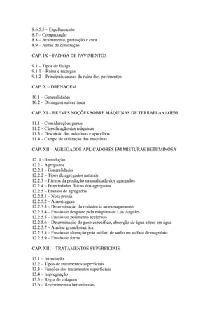 8.6.5.5 – Espalhamento
8.7 – Compactação
8.8 – Acabamento, protecção e cura
8.9 – Juntas de construção
CAP. IX – FADIGA DE PAVIMENTOS
9.1 – Tipos de fadiga
9.1.1 – Ruína e recargas
9.1.2 – Principais causas da ruína dos pavimentos
CAP. X – DRENAGEM
10.1 – Generalidades
10.2 – Drenagem subterrânea
CAP. XI – BREVES NOÇÕES SOBRE MÁQUINAS DE TERRAPLANAGEM
11.1 – Considerações gerais
11.2 – Classificação das máquinas
11.3 – Descrição das máquinas e aparelhos
11.4 – Campo de utilização das máquinas
CAP. XII – AGREGADOS APLICADORES EM MISTURAS BETUMINOSA
12. 1 – Introdução
12.2 – Agregados
12.2.1 – Generalidades
12.2.2 – Tipos de agregados naturais
12.2.3 – Efeitos da produção na qualidade dos agregados
12.2.4 – Propriedades físicas dos agregados
12.2.5 – Ensaios de agregados
12.2.5.1 – Nota previa
12.2.5.2 – Amostragem
12.2.5.3 – Determinação da resistência ao esmagamento
12.2.5.4 – Ensaio de desgaste pela máquina de Los Angeles
12.2.5.5 – Ensaio do polimento acelerado
12.2.5.6 – Determinação do peso especifico, absorção de água a teor em água
12.2.5.7 – Analise granulometrica
12.2.5.8 – Ensaio de alteração pelo sulfato de sódio ou sulfato de magnésio
12.2.5.9 – Ensaio de forma
CAP. XIII – TRATAMENTOS SUPERFICIAIS
13.1 – Introdução
13.2 – Tipos de tratamentos superficiais
13.3 – Funções dos tratamentos superficiais
13.4 – Impregnação
13.5 – Regra de colagem
13.6 – Revestimentos betuminosos
 