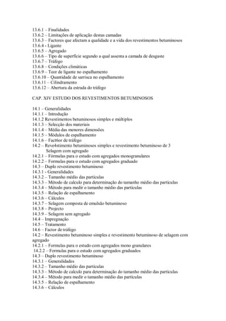 13.6.1 – Finalidades
13.6.2 – Limitações de aplicação destas camadas
13.6.3 – Factores que afectam a qualidade e a vida dos revestimentos betuminosos
13.6.4 - Ligante
13.6.5 – Agregado
13.6.6 – Tipo de superfície segundo a qual assenta a camada de desgaste
13.6.7 – Tráfego
13.6.8 – Condições climáticas
13.6.9 – Teor de ligante no espalhamento
13.6.10 – Quantidade de sarrisca no espalhamento
13.6.11 – Cilindramento
13.6.12 – Abertura da estrada do tráfego
CAP. XIV ESTUDO DOS REVESTIMENTOS BETUMINOSOS
14.1 – Generalidades
14.1.1 – Introdução
14.1.2 Revestimentos betuminosos simples e múltiplos
14.1.3 – Selecção dos materiais
14.1.4 – Média das menores dimensões
14.1.5 – Módulos de espalhamento
14.1.6 – Fact6or de tráfego
14.2 – Reve4stimento betuminosos simples e revestimento betuminoso de 3
Selagem com agregado
14.2.1 – Fórmulas para o estudo com agregados monogranulares
14.2.2 – Formulas para o estudo com agregados graduado
14.3 – Duplo revestimento betuminoso
14.3.1 - Generalidades
14.3.2 – Tamanho médio das partículas
14.3.3 – Método de calculo para determinação do tamanho médio das partículas
14.3.4 – Método para medir o tamanho médio das partículas
14.3.5 – Relação de espalhamento
14.3.6 – Cálculos
14.3.7 – Selagem composta de emulsão betuminoso
14.3.8 – Projecto
14.3.9 – Selagem sem agregado
14.4 – Impregnação
14.5 – Tratamento
14.6 – Factor de tráfego
14.2 – Revestimento betuminoso simples e revestimento betuminoso de selagem com
agregado
14.2.1 – Formulas para o estudo com agregados mono granulares
14.2.2 – Formulas para o estudo com agregados graduados
14.3 – Duplo revestimento betuminoso
14.3.1 – Generalidades
14.3.2 – Tamanho médio das partículas
14.3.3 – Método de calculo para determinação do tamanho médio das partículas
14.3.4 – Método para medir o tamanho médio das partículas
14.3.5 – Relação de espalhamento
14.3.6 – Cálculos
 