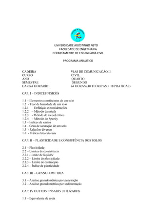 UNIVERSIDADE AGOSTINHO NETO
FACULDADE DE ENGENHARIA
DEPARTAMENTO DE ENGENHARIA CIVIL
PROGRAMA ANALITICO
CADEIRA VIAS DE COMUNICAÇÃO II
CURSO CIVIL
ANO QUARTO
SEMESTRE SEGUNDO
CARGA HORARIO 64 HORAS (40 TEORICAS + 18 PRATICAS)
CAP. I – INDICES FISICOS
1.1 – Elementos constituintes de um solo
1.2 - Teor de humidade de um solo
1.2.1 – Definição e considerações
1.2.2 – Método da estufa
1.2.3 - Método do álcool etílico
1.2.4 – Método do Speedy
1.3 – Índices de vazios
1.4 – Grau de saturação de um solo
1.5 - Relações diversas
1.6 - Práticas laboratoriais
CAP: II – PLASTICIDADE E CONSISTÊNCIA DOS SOLOS
2.1 – Plasticidade
2.2 – Limites de consistência
2.2.1- Limite de liquidez
2.2.2 – Limite de plasticidade
2.2.3 – Limite de contracção
2.2.4 – Índice de plasticidade
CAP. III – GRANULOMETRIA
3.1 – Análise granulométrica por peneiração
3.2 – Análise granulometrica por sedimentação
CAP: IV OUTROS ENSAIOS UTILIZADOS
1.1 – Equivalente de areia
 