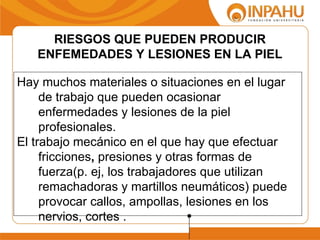 RIESGOS QUE PUEDEN PRODUCIR
   ENFEMEDADES Y LESIONES EN LA PIEL

Hay muchos materiales o situaciones en el lugar
     de trabajo que pueden ocasionar
     enfermedades y lesiones de la piel
     profesionales.
El trabajo mecánico en el que hay que efectuar
     fricciones, presiones y otras formas de
     fuerza(p. ej, los trabajadores que utilizan
     remachadoras y martillos neumáticos) puede
     provocar callos, ampollas, lesiones en los
     nervios, cortes .
 