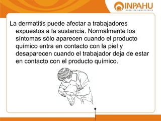 La dermatitis puede afectar a trabajadores
  expuestos a la sustancia. Normalmente los
  síntomas sólo aparecen cuando el producto
  químico entra en contacto con la piel y
  desaparecen cuando el trabajador deja de estar
  en contacto con el producto químico.
 