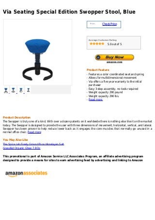 Via Seating Special Edition Swopper Stool, Blue
                                                                        Price :
                                                                                  Check Price



                                                                       Average Customer Rating

                                                                                      5.0 out of 5




                                                                   Product Feature
                                                                   q   Features a color coordinated seat and spring
                                                                   q   Allows for multidimensional movement
                                                                   q   Via offers a five year warranty to the initial
                                                                       purchaser
                                                                   q   Easy 3-step assembly, no tools required
                                                                   q   Weight capacity 290 pound
                                                                   q   Weight capacity 290 lbs.
                                                                   q   Read more




Product Description
The Swopper is truly one of a kind. With over a dozen patents on it worldwide there is nothing else like it on the market
today. The Swopper is designed to provide the user with three dimensions of movement; horizontal, vertical, and lateral.
Swopper has been proven to help reduce lower back as it engages the core muscles that normally go unused in a
normal office chair. Read more

You May Also Like
The Spice Lab Finely Ground Pure Himalayan Salt
Grassfed Organic Ghee 7.8 Oz

This promotional is part of Amazon Service LLC Associates Program, an affiliate advertising program
designed to provide a means for sites to earn advertising feed by advertising and linking to Amazon
 