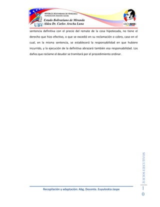 Estado Bolivariano de Miranda
          Aldea Dr. Carlos Arocha Luna

sentencia definitiva con el precio del remate de la cosa hipotecada, no tiene el
derecho que hizo efectivo, o que se excedió en su reclamación o cobro, caso en el
cual, en la misma sentencia, se establecerá la responsabilidad en que hubiere
incurrido, y la ejecución de la definitiva abrazará también esa responsabilidad. Los
daños que reclame el deudor se tramitará por el procedimiento ordinar.




                                                                                       JUICIOS EJECUTIVOS




          Recopilación y adaptación: Abg. Docente. Euyuloskia Jaspe                    1
                                                                                       0
 