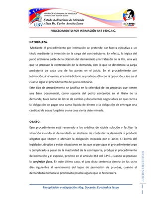 Estado Bolivariano de Miranda
           Aldea Dr. Carlos Arocha Luna

                 PROCEDIMIENTO POR INTIMACIÓN ART 640 C.P.C.


NATURALEZA.
Mediante el procedimiento por intimación se pretende dar fuerza ejecutiva a un
título mediante la inversión de la carga del contradictorio. En efecto, la lógica del
juicio ordinario parte de la citación del demandado y la trabazón de la litis, una vez
que se produce la contestación de la demanda, con lo que se determina la carga
probatoria de cada una de las partes en el juicio. En el procedimiento por
intimación, a la inversa, el contradictorio se produce sólo con la oposición, caso en el
cual se sigue el procedimiento del juicio ordinario.
Este tipo de procedimiento se justifica en la celeridad de los procesos que tienen
una base documental, como soporte del petito contenido en el libelo de la
demanda, tales como las letras de cambio y documentos negociables en que consta
la obligación de pagar una suma líquida de dinero o la obligación de entregar una
cantidad de cosas fungibles o una cosa cierta determinada.


OBJETO.
Este procedimiento está reservado a los créditos de rápida solución y facilitar la
situación cuando el demandado se abstiene de contestar la demanda y producir
alegatos que liberen o atenúen la obligación invocada por el actor. El ánimo del
legislador, dirigido a evitar situaciones en las que se persigue el procedimiento largo
y complicado a pesar de la inactividad de la contraparte, produjo el procedimiento
                                                                                           JUICIOS EJECUTIVOS



de intimación y el especial, previsto en el artículo 362 del C.P.C., cuando se produce
la confesión ficta. En este último caso, el juez dicta sentencia dentro de los ocho
días siguientes al vencimiento del lapso de promoción de pruebas, cuando el
demandado no hubiese promovida prueba alguna que le favoreciera.



          Recopilación y adaptación: Abg. Docente. Euyuloskia Jaspe                        1
                                                                                           1
 