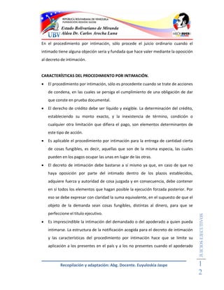 Estado Bolivariano de Miranda
           Aldea Dr. Carlos Arocha Luna

En el procedimiento por intimación, sólo procede el juicio ordinario cuando el
intimado tiene alguna objeción seria y fundada que hace valer mediante la oposición
al decreto de intimación.


CARACTERÍSTICAS DEL PROCEDIMIENTO POR INTIMACIÓN.
   El procedimiento por intimación, sólo es procedente cuando se trate de acciones
    de condena, en las cuales se persiga el cumplimiento de una obligación de dar
    que conste en prueba documental.
   El derecho de crédito debe ser líquido y exigible. La determinación del crédito,
    estableciendo su monto exacto, y la inexistencia de término, condición o
    cualquier otra limitación que difiera el pago, son elementos determinantes de
    este tipo de acción.
   Es aplicable el procedimiento por intimación para la entrega de cantidad cierta
    de cosas fungibles, es decir, aquellas que son de la misma especia, las cuales
    pueden en los pagos ocupar las unas en lugar de las otras.
   El decreto de intimación debe bastarse a sí mismo ya que, en caso de que no
    haya oposición por parte del intimado dentro de los plazos establecidos,
    adquiere fuerza y autoridad de cosa juzgada y en consecuencia, debe contener
    en sí todos los elementos que hagan posible la ejecución forzada posterior. Por
    eso se debe expresar con claridad la suma equivalente, en el supuesto de que el
    objeto de la demanda sean cosas fungibles, distintas al dinero, para que se
    perfeccione el titulo ejecutivo.
                                                                                        JUICIOS EJECUTIVOS



   Es imprescindible la intimación del demandado o del apoderado a quien pueda
    intimarse. La estructura de la notificación acogida para el decreto de intimación
    y las características del procedimiento por intimación hace que se limite su
    aplicación a los presentes en el país y a los no presentes cuando el apoderado



           Recopilación y adaptación: Abg. Docente. Euyuloskia Jaspe                    1
                                                                                        2
 