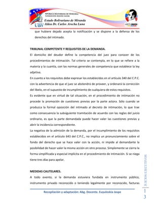 Estado Bolivariano de Miranda
            Aldea Dr. Carlos Arocha Luna

   que hubiere dejado acepta la notificación y se dispone a la defensa de los
   derechos del intimado.


TRIBUNAL COMPETENTE Y REQUISITOS DE LA DEMANDA.
El domicilio del deudor define la competencia del juez para conocer de los
procedimientos de intimación. Tal criterio se contempla, en lo que se refiere a la
materia y la cuantía, con las normas generales de competencia que establece la ley
adjetiva.
En cuanto a los requisitos debe expresar los establecidos en el artículo 340 del C.P.C.
con la advertencia de que el juez se abstendrá de proveer, y ordenará la corrección
del libelo, en el supuesto de incumplimiento de cualquiera de estos requisitos.
Es evidente que en virtud de tal situación, en el procedimiento de intimación no
procede la promoción de cuestiones previas por la parte actora. Sólo cuando se
produzca la formal oposición del intimado al decreto de intimación, lo que trae
como consecuencia la subsiguiente tramitación de acuerdo con las reglas del juicio
ordinario, es que la parte demandada puede hacer valer las cuestiones previas y
abrir la incidencia correspondiente.
La negativa de la admisión de la demanda, por el incumplimiento de los requisitos
establecidos en el artículo 643 del C.P.C., no implica un pronunciamiento sobre el
fondo del derecho que se hace valer con la acción, ni impide al demandante la
posibilidad de hacer valer la misma acción en otro proceso. Simplemente se cierra la
forma simplificada y especial implícita en el procedimiento de intimación. Si se niega
                                                                                          JUICIOS EJECUTIVOS



tiene tres días para apelar.


MEDIDAS CAUTELARES.
A todo evento, si la demanda estuviera fundada en instrumento público,
instrumento privado reconocido o teniendo legalmente por reconocido, facturas

            Recopilación y adaptación: Abg. Docente. Euyuloskia Jaspe                     1
                                                                                          3
 