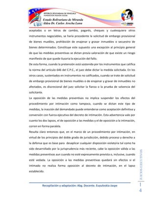 Estado Bolivariano de Miranda
               Aldea Dr. Carlos Arocha Luna

aceptadas o en letras de cambio, pagarés, cheques y cualesquiera otros
instrumentos negociables, se haría procedente la solicitud de embargo provisional
de bienes muebles, prohibición de enajenar y gravar inmuebles o secuestro de
bienes determinados. Constituye este supuesto una excepción al principio general
de que las medidas preventivas se dictan previa valoración de que existe un riesgo
manifiesto de que quede ilusoria la ejecución del fallo.
De esta forma, cuando la pretensión está sostenida por los instrumentos que califica
la norma del artículo 646 del C.P.C., el juez debe dictar la medida solicitada. En los
otros casos, sustentados en instrumentos no calificados, cuando se trate de solicitud
de embargo provisional de bienes muebles o de enajenar y gravar de inmuebles no
afectados, es discrecional del juez solicitar la fianza o la prueba de solvencia del
solicitante.
La oposición de las medidas preventivas no implica suspender los efectos del
procedimiento por intimación como tampoco, cuando se dictan este tipo de
medidas, la inacción del demandado puede entenderse como aceptación definitiva y
conversión con fuerza ejecutiva del decreto de intimación. Esta advertencia vale por
cuanto los dos lapsos, el de oposición a las medidas y el de oposición a la intimación,
corren en forma paralela.
Resulta claro entonces que, en el marco de un procedimiento por intimación, en
virtud de los principios del doble grado de jurisdicción, debido proceso y derecho a
la defensa que es base para desaplicar cualquier disposición violatoria tal como ha
sido desarrollado por la jurisprudencia más reciente, cabe la oposición válida a las
                                                                                          JUICIOS EJECUTIVOS



medidas preventivas aun cuando no esté expresamente prevista o, inclusive, cuando
esté vedada. La oposición a las medidas preventivas quedará sin efectos si el
intimado no realiza forma oposición al decreto de intimación, en el lapso
establecido.



           Recopilación y adaptación: Abg. Docente. Euyuloskia Jaspe                      1
                                                                                          4
 