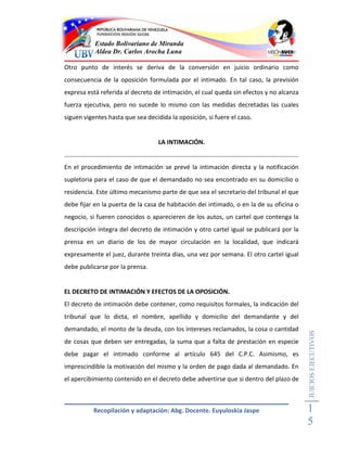 Estado Bolivariano de Miranda
           Aldea Dr. Carlos Arocha Luna

Otro punto de interés se deriva de la conversión en juicio ordinario como
consecuencia de la oposición formulada por el intimado. En tal caso, la previsión
expresa está referida al decreto de intimación, el cual queda sin efectos y no alcanza
fuerza ejecutiva, pero no sucede lo mismo con las medidas decretadas las cuales
siguen vigentes hasta que sea decidida la oposición, si fuere el caso.


                                   LA INTIMACIÓN.


En el procedimiento de intimación se prevé la intimación directa y la notificación
supletoria para el caso de que el demandado no sea encontrado en su domicilio o
residencia. Este último mecanismo parte de que sea el secretario del tribunal el que
debe fijar en la puerta de la casa de habitación dei intimado, o en la de su oficina o
negocio, si fueren conocidos o aparecieren de los autos, un cartel que contenga la
descripción íntegra del decreto de intimación y otro cartel igual se publicará por la
prensa en un diario de los de mayor circulación en la localidad, que indicará
expresamente el juez, durante treinta días, una vez por semana. El otro cartel igual
debe publicarse por la prensa.


EL DECRETO DE INTIMACIÓN Y EFECTOS DE LA OPOSICIÓN.
El decreto de intimación debe contener, como requisitos formales, la indicación del
tribunal que lo dicta, el nombre, apellido y domicilio del demandante y del
demandado, el monto de la deuda, con los intereses reclamados, la cosa o cantidad
                                                                                         JUICIOS EJECUTIVOS



de cosas que deben ser entregadas, la suma que a falta de prestación en especie
debe pagar el intimado conforme al artículo 645 del C.P.C. Asimismo, es
imprescindible la motivación del mismo y la orden de pago dada al demandado. En
el apercibimiento contenido en el decreto debe advertirse que si dentro del plazo de



          Recopilación y adaptación: Abg. Docente. Euyuloskia Jaspe                      1
                                                                                         5
 