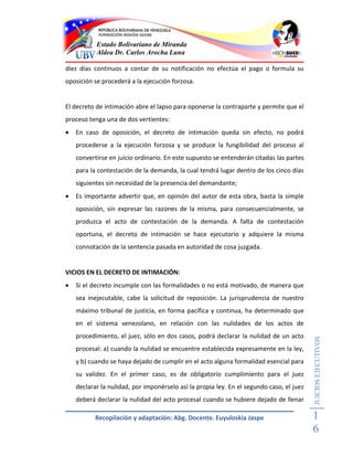 Estado Bolivariano de Miranda
           Aldea Dr. Carlos Arocha Luna

diez días continuos a contar de su notificación no efectúa el pago o formula su
oposición se procederá a la ejecución forzosa.


El decreto de intimación abre el lapso para oponerse la contraparte y permite que el
proceso tenga una de dos vertientes:
   En caso de oposición, el decreto de intimación queda sin efecto, no podrá
    procederse a la ejecución forzosa y se produce la fungibilidad del proceso al
    convertirse en juicio ordinario. En este supuesto se entenderán citadas las partes
    para la contestación de la demanda, la cual tendrá lugar dentro de los cinco días
    siguientes sin necesidad de la presencia del demandante;
   Es importante advertir que, en opinión del autor de esta obra, basta la simple
    oposición, sin expresar las razones de la misma, para consecuencialmente, se
    produzca el acto de contestación de la demanda. A falta de contestación
    oportuna, el decreto de intimación se hace ejecutorio y adquiere la misma
    connotación de la sentencia pasada en autoridad de cosa juzgada.


VICIOS EN EL DECRETO DE INTIMACIÓN:
   Si el decreto incumple con las formalidades o no está motivado, de manera que
    sea inejecutable, cabe la solicitud de reposición. La jurisprudencia de nuestro
    máximo tribunal de justicia, en forma pacífica y continua, ha determinado que
    en el sistema venezolano, en relación con las nulidades de los actos de
    procedimiento, el juez, sólo en dos casos, podrá declarar la nulidad de un acto
                                                                                          JUICIOS EJECUTIVOS



    procesal: a) cuando la nulidad se encuentre establecida expresamente en la ley,
    y b) cuando se haya dejado de cumplir en el acto alguna formalidad esencial para
    su validez. En el primer caso, es de obligatorio cumplimiento para el juez
    declarar la nulidad, por imponérselo así la propia ley. En el segundo caso, el juez
    deberá declarar la nulidad del acto procesal cuando se hubiere dejado de llenar

           Recopilación y adaptación: Abg. Docente. Euyuloskia Jaspe                      1
                                                                                          6
 