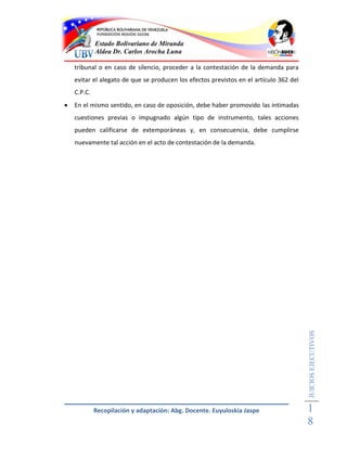 Estado Bolivariano de Miranda
             Aldea Dr. Carlos Arocha Luna

    tribunal o en caso de silencio, proceder a la contestación de la demanda para
    evitar el alegato de que se producen los efectos previstos en el artículo 362 del
    C.P.C.
   En el mismo sentido, en caso de oposición, debe haber promovido las intimadas
    cuestiones previas o impugnado algún tipo de instrumento, tales acciones
    pueden calificarse de extemporáneas y, en consecuencia, debe cumplirse
    nuevamente tal acción en el acto de contestación de la demanda.




                                                                                        JUICIOS EJECUTIVOS




             Recopilación y adaptación: Abg. Docente. Euyuloskia Jaspe                  1
                                                                                        8
 
