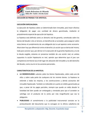 Estado Bolivariano de Miranda
           Aldea Dr. Carlos Arocha Luna

EJECUCIÓN DE PRENDA Y DE HIPOTECA.


EJECUCIÓN ESPECIALIZADA.
La ejecución de hipoteca sobre un determinado bien inmueble, para hacer efectiva
la obligación de pagar una cantidad de dinero garantizada, mediante el
procedimiento especial de ejecución de hipoteca.
La hipoteca está definida como un derecho real de garantía, constituido sobre los
bienes del deudor o de un tercero, en beneficio de un acreedor, para asegurar sobre
estos bienes el cumplimiento de una obligación de la cual aparece como accesoria.
Ahora bien hay que diferenciar entre el derecho y la acción que se deriva del mismo,
toda para concluir que, por derivar en la ejecución de la garantía hipotecaria y no de
la deuda exigible, estamos en presencia también de una acción real; en ambos
supuestos la acción hipotecaria es real, opinión que determina que el juez con
competencia territorial sea el del lugar de ubicación del inmueble y no del domicilio
del deudor, como ocurre en las acciones personales.


CARACTERISTICAS DE LA HIPOTECA.
   LA INDIBISIVILIDAD: subsiste sobre los bienes hipotecados, sobre cada uno de
    ellos y sobre cada parte de cualquiera de los mismos bienes. La hipoteca se
    extiende a todas las mejoras, a las construcciones y demás accesorios del
    inmueble hipotecado. También es indivisible en cuanto al crédito garantizado ya
    que, a pesar de los pagos parciales, siempre que quede un saldo deudor la
                                                                                         JUICIOS EJECUTIVOS



    totalidad del bien puede ser embargada y rematada para que el acreedor se
    satisfaga con el producto de la venta por más insignificante que sea la
    obligación.
   PUBLICIDAD: el sometimiento a la publicidad instrumental consiste en la
    protocolización del documento que la consagre en la oficina subalterna de

          Recopilación y adaptación: Abg. Docente. Euyuloskia Jaspe                      1
                                                                                         9
 