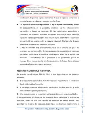 Estado Bolivariano de Miranda
            Aldea Dr. Carlos Arocha Luna

    construcción. Dejándose expresa constancia de que la hipoteca comprende el
    casco de la nave, su máquina y aparejos, y no los fletes.
   Las hipotecas mobiliarias reguladas en la ley de hipoteca mobiliaria y prenda
    sin desplazamiento de la posesión; establece: (A) los establecimientos
    mercantiles o fondos de comercio; (B) las motocicletas, automóviles y
    camionetas de pasajeros, autocares, autobuses, vehículos de carga, vehículos
    especiales y otros aparatos aptos para circular; (C) las locomotoras y vagones de
    ferrocarril, (D) las aeronaves; (E) la maquina industrial; (F) el derecho de autor
    sobre obras de ingenio y la propiedad industrial.
   La ley de aviación civil, expresamente prevé en su artículo 62 que " las
    aeronaves son bienes muebles de naturaleza especial, susceptibles de hipotecas,
    que deben matricularse o inscribirse en el registro aéreo de la república de
    Venezuela. La transferencia de la propiedad y los gravámenes que se les
    imponga deben hacerse constar en el registro aéreo, sin lo cual dichos actos no
    producirán efectos con respecto a terceros."


REQUISITOS DE LA SOLICITUD DE EJECUCIÓN.
De acuerdo con el artículo 661 del C.P.C. el juez debe observar los siguientes
extremos:
1. Si el documento constitutivo de la hipoteca está registrado en la jurisdicción
    donde esté situado el inmueble;
2. Si las obligaciones que ella garantiza son líquidas de plazo vencido, y no ha
                                                                                         JUICIOS EJECUTIVOS



    transcurrido el lapso de prescripción;
3. Si las obligaciones no se encuentran sujetas a condiciones u otras modalidades.
El incumplimiento de alguno de los requisitos hace inadmisible la solicitud de
ejecución, contra lo cual cabe recurso de apelación en ambos efectos. Para
garantizar los derechos del ejecutado, debe el juez constatar que efectivamente el

            Recopilación y adaptación: Abg. Docente. Euyuloskia Jaspe                    2
                                                                                         1
 