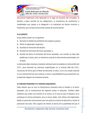 Estado Bolivariano de Miranda
           Aldea Dr. Carlos Arocha Luna

documento hipotecario está registrado en el lugar de situación del inmuebles, la
liquidez y plazo vencido de las obligaciones, la inexistencia de condiciones o
modalidades que sujeten a la obligación a la realización de hechos inciertos y,
finalmente, que no haya transcurrido el plazo de la prescripción.


SI LA ADMITE:
El juez debe cumplir con lo siguiente:
1. Decretar la medida de prohibición de enajenar y gravar;
2. Oficiar al registrador respectivo;
3. Acordará la intimación del deudor;
4. Acordará la intimación del tercer poseedor; y.
5. Acordar de oficio la intimación del tercer poseedor, aun cuando no haya sido
   pedida por el actor, pero su existencia surja de los documentos presentados con
   el libelo.
La demanda debe intentarse mediante solicitud como lo establece el artículo 661 del
C.P.C., pero llenando los extremos especificados en el artículo 640 del C.P.C.,
necesarios de forma para el libelo de demanda. Es decir, no es una simple solicitud
es una solicitud formal; para evitarse, el actor, la posibilidad de que juntamente con
la oposición aleguen las cuestiones previas.


EL TERCERO POSEEDOR Y EL TERCERO ADQUIRENTE.
Cabe advertir que se crea un litisconsorcio necesario entre el deudor y el tercer
                                                                                           JUICIOS EJECUTIVOS



poseedor, con la consecuencia de soportar juntos la ejecución. Tambien debe
señalarse que existe una omisión en la norma, en el caso en que la hipoteca no la
constituya el mismo prestatario, sino un tercer dador. Este último está legitimado,
desde un punto de vista procesal, para ser parte en el juicio de ejecución y resistir la
prestación del actor. Otro aspecto de interés se deriva de la posibilidad de que el

           Recopilación y adaptación: Abg. Docente. Euyuloskia Jaspe                       2
                                                                                           2
 