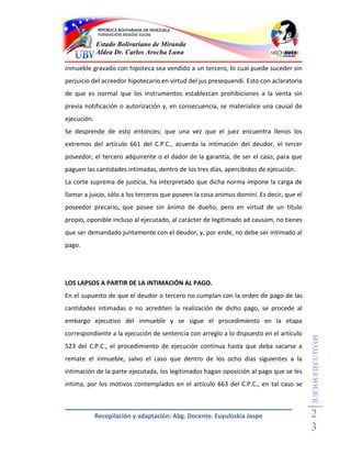 Estado Bolivariano de Miranda
             Aldea Dr. Carlos Arocha Luna

inmueble gravado con hipoteca sea vendido a un tercero, lo cual puede suceder sin
perjuicio del acreedor hipotecario en virtud del jus presequendi. Esto con aclaratoria
de que es normal que los instrumentos establezcan prohibiciones a la venta sin
previa notificación o autorización y, en consecuencia, se materialice una causal de
ejecución.
Se desprende de esto entonces; que una vez que el juez encuentra llenos los
extremos del artículo 661 del C.P.C., acuerda la intimación del deudor, el tercer
poseedor, el tercero adquirente o el dador de la garantía, de ser el caso, para que
paguen las cantidades intimadas, dentro de los tres días, apercibidos de ejecución.
La corte suprema de justicia, ha interpretado que dicha norma impone la carga de
llamar a juicio, sólo a los terceros que poseen la cosa animus domini. Es decir, que el
poseedor precario, que posee sin ánimo de dueño, pero en virtud de un título
propio, oponible incluso al ejecutado, al carácter de legitimado ad causam, no tienes
que ser demandado juntamente con el deudor, y, por ende, no debe ser intimado al
pago.




LOS LAPSOS A PARTIR DE LA INTIMACIÓN AL PAGO.
En el supuesto de que el deudor o tercero no cumplan con la orden de pago de las
cantidades intimadas o no acrediten la realización de dicho pago, se procede al
embargo ejecutivo del inmueble y se sigue el procedimiento en la etapa
correspondiente a la ejecución de sentencia con arreglo a lo dispuesto en el artículo
                                                                                          JUICIOS EJECUTIVOS



523 del C.P.C., el procedimiento de ejecución continua hasta que deba sacarse a
remate el inmueble, salvo el caso que dentro de los ocho días siguientes a la
intimación de la parte ejecutada, los legitimados hagan oposición al pago que se les
intima, por los motivos contemplados en el artículo 663 del C.P.C., en tal caso se



             Recopilación y adaptación: Abg. Docente. Euyuloskia Jaspe                    2
                                                                                          3
 