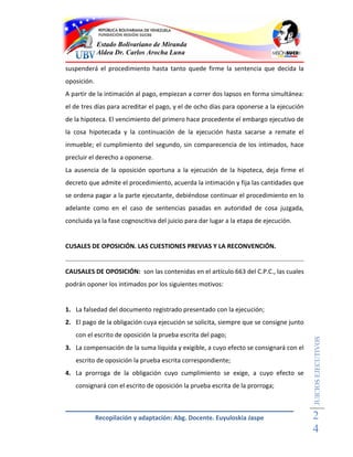 Estado Bolivariano de Miranda
             Aldea Dr. Carlos Arocha Luna

suspenderá el procedimiento hasta tanto quede firme la sentencia que decida la
oposición.
A partir de la intimación al pago, empiezan a correr dos lapsos en forma simultánea:
el de tres días para acreditar el pago, y el de ocho días para oponerse a la ejecución
de la hipoteca. El vencimiento del primero hace procedente el embargo ejecutivo de
la cosa hipotecada y la continuación de la ejecución hasta sacarse a remate el
inmueble; el cumplimiento del segundo, sin comparecencia de los intimados, hace
precluir el derecho a oponerse.
La ausencia de la oposición oportuna a la ejecución de la hipoteca, deja firme el
decreto que admite el procedimiento, acuerda la intimación y fija las cantidades que
se ordena pagar a la parte ejecutante, debiéndose continuar el procedimiento en lo
adelante como en el caso de sentencias pasadas en autoridad de cosa juzgada,
concluida ya la fase cognoscitiva del juicio para dar lugar a la etapa de ejecución.


CUSALES DE OPOSICIÓN. LAS CUESTIONES PREVIAS Y LA RECONVENCIÓN.


CAUSALES DE OPOSICIÓN: son las contenidas en el artículo 663 del C.P.C., las cuales
podrán oponer los intimados por los siguientes motivos:


1. La falsedad del documento registrado presentado con la ejecución;
2. El pago de la obligación cuya ejecución se solicita, siempre que se consigne junto
   con el escrito de oposición la prueba escrita del pago;
                                                                                         JUICIOS EJECUTIVOS



3. La compensación de la suma líquida y exigible, a cuyo efecto se consignará con el
   escrito de oposición la prueba escrita correspondiente;
4. La prorroga de la obligación cuyo cumplimiento se exige, a cuyo efecto se
   consignará con el escrito de oposición la prueba escrita de la prorroga;



             Recopilación y adaptación: Abg. Docente. Euyuloskia Jaspe                   2
                                                                                         4
 