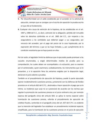 Estado Bolivariano de Miranda
           Aldea Dr. Carlos Arocha Luna

5. Por disconformidad con el saldo establecido por el acreedor en la solicitud de
   ejecución, siempre que se consigne con el escrito de oposición la prueba escrita
   en que ella se fundamente;
6. Cualquier otra causa de extinción de la hipoteca, de las establecidas en el art.
   1907 y 1908 del C.C., es decir, extinción de la obligación; pérdida del inmueble
   salvo los derechos conferidos en el art. 1865 del C.C., con respecto a los
   aseguradores y las cantidades que deberían pagar a sus asegurados; por
   renuncia del acreedor; por el pago del precio de la cosa hipotecada; por la
   expiración del término a que se las haya limitado; y, por cumplimiento de la
   condición resolutoria que se haya puesto en ellas.


Por tal razón, el legislador limitó las defensas que el ejecutado puede promover a las
causales enumeradas, y exigió determinados medios de prueba para su
comprobación, los cuales deben ser acompañados a la actuación, para su examen
por el sentenciador, quien examinará, cuidadosamente, los instrumentos que se le
presenten, y si la oposición llena los extremos exigidos por la disposición legal,
declarará el juicio abierto a pruebas.
También en el procedimiento de ejecución de hipoteca, puede la parte ejecutada
oponer incidentalmente cuestiones previas, juntamente con las defensas de fondeo
previstas en el artículo 663 del C.P.C., destinadas a hacer oposición al pago que se le
intima. La incidencia que surja no se sustanciará de acuerdo con las normas que
regulan la promoción de cuestiones previas en el juicio ordinario sino, por remisión
                                                                                          JUICIOS EJECUTIVOS



expresa del parágrafo único del artículo 664, se aplica la norma especial sobre
tramitación de cuestiones previas, referida al procedimiento de ejecución de
créditos fiscales, contenida en el parágrafo único del art. 657 del C.P.C. es evidente
que la intención del legislador fue establecer un procedimiento incidental especial,
simplificado, para la tramitación de las cuestiones previas en el juicio de ejecución

           Recopilación y adaptación: Abg. Docente. Euyuloskia Jaspe                      2
                                                                                          5
 