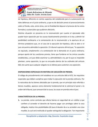 Estado Bolivariano de Miranda
           Aldea Dr. Carlos Arocha Luna

de hipoteca, diferente en ciertos aspectos del establecido para la sustanciación de
tales defensas en el juicio ordinario, y que es de decisión previa al pronunciamiento
sobre el fondo, esto, entre otras, con la finalidad de depurar el proceso de los vicios
formales y sustanciales que pudieron afectarlo.
Distinta situación se presenta en la reconvención por cuanto el ejecutado sólo
puede hacer oposición por las causas taxativamente previstas en la ley y admitir tal
posibilidad conllevaría a la contestación de la reconvención y la apertura de un
término probatorio que, en el caso de la ejecución de hipoteca, sólo se abre si el
juez encuentra admisible la oposición. El tribunal supremo afirmó que; "la oposición
no equivale, simplemente a la contestación de la demanda en el juicio ordinario,
porque aparte de las cuestiones previas, tiene que fundarse en las únicas causales
establecidas, y el juez debe examinar su admisibilidad o no, por lo que es imposible
plantear, como oposición, lo que no encuadra dentro de los ordinales del artículo
663; de suerte que cualquier alegato no es idóneo para sustentar una oposición.


DISPOSICIONES ESPECIALES EN MATERIA DE EJECUCIÓN DE PRENDA.
El código de procedimiento civil establece en sus artículos 666 al 672, los requisitos
especiales que deben cumplirse para trabar la ejecución de la prenda ordinaria. Por
la naturaleza de los bienes afectados por la prenda, que en principio esta referida a
bienes muebles, aparece como elemento fundamental de la solicitud el poner a la
orden del tribunal, que conocerá de la causa, las cosas en prenda ante el juez.
                                                                                          JUICIOS EJECUTIVOS



CARACTERÍSTICAS DE LA PRENDA.
1. La prenda, como contrato que afecta bienes en seguridad de un crédito y que
   confiere al acreedor el derecho de hacerse pagar con privilegio sobre la cosa
   obligada, implica tres posibilidades (A) que el deudor da a su acreedor una cosa
   mueble, la cual será restituida al quedar extinguida la obligación. Tan importante

          Recopilación y adaptación: Abg. Docente. Euyuloskia Jaspe                       2
                                                                                          6
 