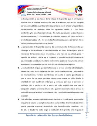 Estado Bolivariano de Miranda
           Aldea Dr. Carlos Arocha Luna

   es la disposición, a los efectos de la validez de la prenda, que el privilegio no
   subsiste si no se produce la entrega del bien, al acreedor o a un tercero escogido
   por las partes; (B) de acuerdo a la ley de prenda se puede ofrecer una prenda sin
   desplazamiento de posesión sobre los siguientes bienes: 1. - los frutos
   pendientes y las cosechas esperadas; 2. - los frutos o productos ya cosechados o
   separados del suelo; 3. - los animales de cualquier especia, así como sus crías y
   productos derivados; y 4. - los productos forestales costados o por cortar; (C) un
   tercero puede dar la prenda por el deudor.
2. La constitución de la prenda requiere de un instrumento de fecha cierta que
   contenga la declaración de la cantidad debida, así como de la especia y de la
   naturaleza de las cosas dadas en prenda, o una nota de su calidad, peso y
   medida; de acuerdo con la ley al respecto, la prenda sin desplazamiento de
   posesión debe constituirse mediante instrumento público o instrumento privado
   autenticado o reconocido, inscrito en la oficina subalterna de registro.
3. La indivisibilidad: al igual que con la hipoteca, la prenda subsiste sobre todos los
   bienes afectados, sobre cada uno de ellos y sobre cada parte de cualquiera de
   los mismos bienes. También es indivisible en cuanto al crédito garantizado ya
   que, a pesar de los pagos parciales, siempre que quede un saldo deudor la
   totalidad del bien puede ser embargada y rematada para que el acreedor se
   satisfaga con el producto de la venta por más insignificante que sea la
   obligación, tal como se infiere del art. 1853 que reza expresamente: la prenda es
   indivisible aunque la deuda se divida entre los causahabientes del deudor o del
                                                                                          JUICIOS EJECUTIVOS



   acreedor.
4. Está referida a una cantidad determinada de dinero. El carácter de especialidad
   en cuanto al crédito se cumple indicando la suma cierta y determinada de dinero
   que se garantiza; es por tal característica que, de conformidad con el art. 1852
   del C.C., el deudor no podrá exigir la restitución de la prenda, sino después de

          Recopilación y adaptación: Abg. Docente. Euyuloskia Jaspe                       2
                                                                                          7
 