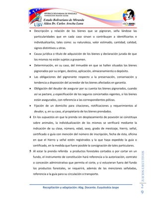 Estado Bolivariano de Miranda
            Aldea Dr. Carlos Arocha Luna

   Descripción y relación de los bienes que se pignoran, seña lándose las
    particularidades que en cada caso sirvan o contribuyan a identificarlos e
    individualizarlos, tales como: su naturaleza, valor estimado, cantidad, calidad,
    signos distintivos u otras.
   Causa jurídica o título de adquisición de los bienes y declaración jurada de que
    los mismos no están sujetos a gravamen.
   Determinación, en su caso, del inmueble en que se hallen situados los bienes
    pignorados por su origen, destino, aplicación, almacenamiento o depósito.
   Las obligaciones del pignorante respecto a la preservación, conservación y
    tendencia a disposición del acreedor de los bienes afectados en garantía.
   Obligación del deudor de asegurar por su cuenta los bienes pignorados, cuando
    así se pactare, y especificación de los seguros concertados vigentes, si los bienes
    están asegurados, con referencia a las correspondientes pólizas.
   Fijación de un domicilio para citaciones, notificaciones y requerimientos al
    deudor, y, en su caso, al propietario de los bienes prendados.
4 En los supuestos en que la prenda sin desplazamiento de posesión se constituya
    sobre animales, la individualización de los mismos se verificará mediante la
    indicación de su clase, número, edad, sexo, grado de mestizaje, hierro, señal,
    certificado o guía con mención del número de inscripción, fecha de ésta, oficina
    en que el hierro y señal estén registrados y la que haya expedido la guía o
    certificado, en la medida que fuere posible la consignación de tales particulares.
5 Al estar la prenda referida a productos forestales cortados o por cortar en un
                                                                                          JUICIOS EJECUTIVOS



    fundo, el instrumento de constitución hará referencia a la autorización, contrato
    o concesión administrativa que permita el corte, y si estuvieran fuera del fundo
    los productos forestales, se requerirá, además de las menciones señaladas,
    referencia a la guía para su circulación o transporte.



            Recopilación y adaptación: Abg. Docente. Euyuloskia Jaspe                     2
                                                                                          9
 