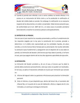 Estado Bolivariano de Miranda
             Aldea Dr. Carlos Arocha Luna

6 Cuando la prenda este referida a uno o varios créditos no tendrá efectos si no
  consta en un instrumento de fecha cierta y se ha producido la notificación al
  deudor del crédito dado en prenda. Sin embargo, la notificación no es necesaria
  respecto de los documentos a la orden o al portador. Debe tenerse presente que,
  de conformidad con el art. 1847 del C.C., en estos casos el acreedor prendario
  tiene derecho a reclamar la acreencia judicial o extrajudicialmente.


EL DEPÓSITO DE LA PRENDA.
Una vez que el juez examina los recaudos presentados y verifica el cumplimiento de
los requisitos exigidos por la ley para la constitución de la prenda, procede a
determinar si el crédito esta representado por las cantidades liquidas, de plazo
vencido, y si no ha transcurrido el tiempo para su prescripción. De resultar admisible
la solicitud el paso fundamental y subsiguiente será el depósito de la cosa dada en
prenda y la intimación del deudor y del tercero que haya dada la prenda, si tal fuera
el caso, para que paguen dentro de los tres días siguientes apercibidos de ejecución.


LA INTIMACIÓN.
La intimación del deudor prendario y, de ser el caso, el tercero que ha dado la
prenda debe practicarse personalmente, salvo que estos no pueden ser localizados.
En tal caso, se aplica el mecanismo utilizado en el juicio por intimación que consiste
en:
1. Informe del alguacil sobre sus gestiones infructuosas para practicar la intimación
                                                                                            JUICIOS EJECUTIVOS



      personal.
2. Visto el informe, el juez dispondrá que, dentro del tercer día, el secretario del
      tribunal fije, en la puerta de la casa de habitación, oficina o negocio de él o los
      intimados, un cartel que contenga la intimación.



             Recopilación y adaptación: Abg. Docente. Euyuloskia Jaspe                      3
                                                                                            0
 