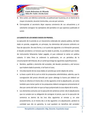 Estado Bolivariano de Miranda
              Aldea Dr. Carlos Arocha Luna

3. Otro cartel, con idéntico contenido, se publicará por la prensa, en un diario de la
    mayor circulación, durante treinta días, una vez por semana.
4. Corresponde al secretario dejar expresa constancia de sus actuaciones y al
    solicitante consignar los ejemplares del periódico en que aparezca publicado el
    cartel.


LA SUBASTA DE LOS BIENES DADOS EN PRENDA.
La ejecución de la prenda es un mecanismo ordenado de subasta pública, del bien
dado en prenda, acogiendo, en principio, los elementos del proceso ordinario en
fase de ejecución. De esta forma, si al cuarto día siguiente a la intimación personal,
el deudor prendario o el tercero que ha dado la prenda, no acreditaren por medio
de instrumento fehaciente haber pagado, el juez ordenará la venta en pública
subasta. A tales fines se ordenará la publicación, en un periódico de la
circunscripción del tribunal, de un cartel que tenga las siguientes especificaciones:
   Nombre, apellido y domicilio del acreedor, del deudor prendario y del tercero
    que hubiere dado la prenda, si tal fuere el caso;
   Una descripción de las cosas dadas en prenda que serán objeto de venta;
   La base a partir de la cual se oirán las propuestas advirtiéndose, además, que la
    consignación del precio ofrecido por quien obtenga la buena pro deberá ser
    hecha en efectivo el mismo día o el día siguiente al de la adjudicación, así como
    también para tomar parte en las propuestas deberá consignarse previamente el
    diez por ciento del valor en que se haya justipreciado la cosa objeto de la venta.
                                                                                         JUICIOS EJECUTIVOS



   Los elementos comunes con la ejecución de sentencia serían: (A) el adjudicatario
    que no cumpla con su obligación de consignar el precio, que en la ejecución de
    sentencia es dentro de los tres días siguientes al remate y, en este
    procedimiento, es el mismo día o el día siguiente a la adjudicación, perderá la
    cantidad que dio en garantía, la cual quedará en beneficio del acreedor

              Recopilación y adaptación: Abg. Docente. Euyuloskia Jaspe                  3
                                                                                         1
 