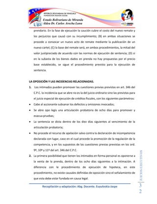 Estado Bolivariano de Miranda
           Aldea Dr. Carlos Arocha Luna

    prendario. En la fase de ejecución la caución cubre el costo del nuevo remate y
    los perjuicios que causó con su incumplimiento; (B) en ambas situaciones se
    procede a convocar un nuevo acto de remate mediante la publicación de un
    nuevo cartel; (C) la base del remate será, en ambos procedimientos, la mitad del
    valor justipreciado de acuerdo con las normas de ejecución de sentencia; (D) si
    en la subasta de los bienes dados en prenda no hay propuestas por el precio
    base establecido, se sigue el procedimiento previsto para la ejecución de
    sentencia.


LA OPOSICIÓN Y LAS INCIDENCIAS RELACIONADAS.
1. Los intimados pueden promover las cuestiones previas previstas en art. 346 del
    C.P.C. la incidencia que se abre no es la del juicio ordinario sino las previstas para
    el juicio especial de ejecución de créditos fiscales, con los siguientes parámetros:
   Cabe al accionante subsanar los defectos y omisiones invocados;
   Se abre opo legis una articulación probatoria de ocho días para promover y
    evacua pruebas;
   La sentencia se dicta dentro de los diez días siguientes al vencimiento de la
    articulación probatoria;
   No procede el recurso de apelación salvo contra la declaración de incompetencia
    declarada con lugar, caso en el cual procede la promoción de la regulación de la
    competencia, y en los supuestos de las cuestiones previas previstas en los ord.
    9º, 10º y 11º del art. 346 del C.P.C.
                                                                                             JUICIOS EJECUTIVOS



2. La primera posibilidad que tienen los intimados en forma personal es oponerse a
    la venta de la prenda, dentro de los ocho días siguientes a la intimación. A
    diferencia con le procedimiento de ejecución de hipoteca, en este
    procedimiento, no existe causales definidas de oposición sino el señalamiento de
    que esta debe estar fundada en causa legal.

           Recopilación y adaptación: Abg. Docente. Euyuloskia Jaspe                         3
                                                                                             2
 
