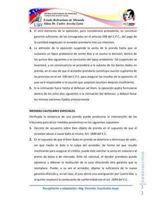 Estado Bolivariano de Miranda
           Aldea Dr. Carlos Arocha Luna

3. El otro elemento de la oposición, para considerarla procedente, es constituir
   garantía suficiente, de las consagradas en el artículo 590 del C.P.C., del pago de
   la cantidad exigida por el acreedor prendario más sus intereses.
4. La admisión de la oposición suspende la venta de la prenda hasta que se
   sustancie un lapso probatorio de veinte días y se asuma la decisión, dentro de
   los quince días siguientes a la conclusión del lapso probatorio. Tal suspención se
   levantará, y en consecuencia se procederá a la subasta de los bienes dados en
   prenda, en el caso de que el acreedor prendario constituya caución o garantía de
   las previstas en el art. 590 del C.P.C. para asegurar las resultas de la oposición. El
   juez será responsable si la caución que aceptare resultare después insuficiente;
5. Si la intimación fuere hecha al defensor ad litem, la oposición podrá formularse
   dentro de los ocho días siguientes a la intimación del defensor, y deberá llenar
   los mismos extremos fijados anteriormente.


MEDIDAS CAUTELARES ESPECIALES.
Verificada la existencia de una prenda puede producirse la intervención de los
tribunales para dictar medidas preventivas en los siguientes supuestos:
1. Decreto de secuestro sobre bien objeto de prenda en el supuesto de que el
   acreedor abuse o cause daño al mismo. Art. 1848 del C.C.
2. En el supuesto de que el bien dado en prenda se deteriore o disminuya de valor,
   sin que medie el dolo o la culpa del acreedor, de forma tal que resulte
   insuficiente para asegurar el crédito, puede éste solicitar la venta en subasta o al
                                                                                            JUICIOS EJECUTIVOS



   precio de bolsa o de mercado. Ante tal solicitud, el deudor prendario puede
   oponerse y obtener la restitución de la cosa ofreciendo otra garantía que la
   reemplace. Puede, a su vez el acreedor, objetar la suficiencia de la nueva
   garantía ofrecida y, en tal caso, el juez abrirá una averiguación por cuatro días y
   al quinto resolverá lo conducente de conformidad con el art. 1849 del C.C.

          Recopilación y adaptación: Abg. Docente. Euyuloskia Jaspe                         3
                                                                                            3
 