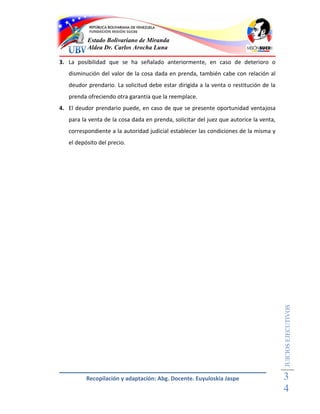 Estado Bolivariano de Miranda
          Aldea Dr. Carlos Arocha Luna

3. La posibilidad que se ha señalado anteriormente, en caso de deterioro o
   disminución del valor de la cosa dada en prenda, también cabe con relación al
   deudor prendario. La solicitud debe estar dirigida a la venta o restitución de la
   prenda ofreciendo otra garantía que la reemplace.
4. El deudor prendario puede, en caso de que se presente oportunidad ventajosa
   para la venta de la cosa dada en prenda, solicitar del juez que autorice la venta,
   correspondiente a la autoridad judicial establecer las condiciones de la misma y
   el depósito del precio.




                                                                                        JUICIOS EJECUTIVOS




          Recopilación y adaptación: Abg. Docente. Euyuloskia Jaspe                     3
                                                                                        4
 