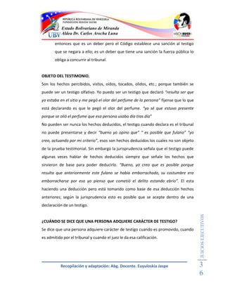 Estado Bolivariano de Miranda
           Aldea Dr. Carlos Arocha Luna

       entonces que es un deber pero el Código establece una sanción al testigo
       que se negara a ello; es un deber que tiene una sanción la fuerza pública lo
       obliga a concurrir al tribunal.


OBJETO DEL TESTIMONIO.
Son los hechos percibidos, vistos, oídos, tocados, olidos, etc.; porque también se
puede ser un testigo olfativo. Yo puedo ser un testigo que declaró “resulta ser que
yo estaba en el sitio y me pegó el olor del perfume de la persona” fíjense que lo que
está declarando es que le pegó el olor del perfume. “yo sé que estuvo presente
porque se olió el perfume que esa persona usaba día tras día”
No pueden ser nunca los hechos deducidos, el testigo cuando declara es el tribunal
no puede presentarse y decir “bueno yo opino que” “ es posible que fulano” “yo
creo, actuando por mi criterio”, esos son hechos deducidos los cuales no son objeto
de la prueba testimonial. Sin embargo la jurisprudencia señala que el testigo puede
algunas veces hablar de hechos deducidos siempre que señale los hechos que
sirvieron de base para poder deducirlo. “Bueno, yo creo que es posible porque
resulta que anteriormente este fulano se había emborrachado, su costumbre era
emborracharse por eso yo pienso que cometió el delito estando ebrio”. El esta
haciendo una deducción pero está tomando como base de esa deducción hechos
anteriores; según la jurisprudencia esto es posible que se acepte dentro de una
declaración de un testigo.
                                                                                        JUICIOS EJECUTIVOS



¿CUÁNDO SE DICE QUE UNA PERSONA ADQUIERE CARÁCTER DE TESTIGO?
Se dice que una persona adquiere carácter de testigo cuando es promovido, cuando
es admitido por el tribunal y cuando el juez le da esa calificación.




           Recopilación y adaptación: Abg. Docente. Euyuloskia Jaspe                    3
                                                                                        6
 