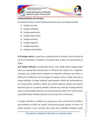 Estado Bolivariano de Miranda
           Aldea Dr. Carlos Arocha Luna

CLASIFICACIÓN DE LOS TESTIGOS.
En la doctrina existen muchas clasificaciones pero vamos a ver algunas de ellas.
   1. Testigos comunes;
   2. Testigos calificados;
   3. Testigos presénciales;
   4. Testigos referenciales;
   5. Testigos contestes;
   6. Testigos singulares;
   7. Testigos procesales;
   8. Testigos instrumentales.


1) El testigo común: es aquel que se presenta ante el tribunal y narra el hecho tal
como lo ha percibido, sin quitarle y sin ponerle nada, es decir, tal cual presenció el
hecho.
2) El testigo calificado: se acostumbra llamar a este testigo perito, testigo porque
tiene una característica esencial pero se diferencia del experto en lo siguiente:
recuerden que cuando nosotros hablamos de experticia señalamos que existía un
diferencia una diferencia entre el testigo y el experto. Vamos a hablar ahora de un
testigo calificado. El testigo calificado capta también el hecho de conformidad con
sus conocimientos científicos. Fíjense que cuando hablamos nosotros del experto
decíamos que era un persona llamada al tribunal que venía por encargo judicial y
que se le encomendaba practicar una serie de actos para determinar ciertos hechos
                                                                                         JUICIOS EJECUTIVOS



y que debía utilizar métodos y técnicas a los fines de emitir un dictamen.


El testigo calificado es también una persona que tiene conocimientos científicos
pero presencia el hecho de manera circunstancial porque apreció el hecho y él
estaba presente en ese momento pero como tiene cualidades científicas puede

          Recopilación y adaptación: Abg. Docente. Euyuloskia Jaspe                      3
                                                                                         7
 