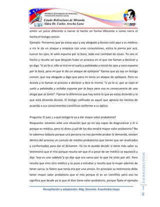 Estado Bolivariano de Miranda
           Aldea Dr. Carlos Arocha Luna

emitir un juicio diferente o narrar el hecho en forma diferente a como narra el
hecho el testigo común.
Ejemplo: Pensemos que yo estoy aquí y soy abogado y Acosta está aquí y es médico;
a iris le da un ataque y empieza con unas convulsiones, estira la pierna por acá,
tuerce los ojos, le salió espuma por la boca, toda esa cantidad de cosas. Yo veo el
hecho y resulta ser que después hubo un proceso en el que me llaman a declarar y
yo digo “sí yo la vi, ella se tiró en el suelo y pataleaba y torció los ojos y saco espuma
por la boca, pera mi que le dio un ataque de epilepsia” fíjense que yo soy un testigo
común, que soy abogado y digo que para mi tenía un ataque de epilepsia. Pero va
Acosta y lo llaman al proceso a declarar y dice lo mismo “sí yo la vi, que se cayó al
suelo y pataleaba y echaba espuma por la boca pero eso es consecuencia de una
droga que se tomó”. Fíjense la diferencia que hay entre lo que yo estoy diciendo y lo
que está diciendo Acosta. El testigo calificado es aquel que aprecia los hechos de
acuerdo a sus conocimientos científicos conforme a su óptica.


Pregunta: El juez ¿ a qué testigo le va a dar mayor valor probatorio?
Respuesta: estamos ante una situación que yo no soy capaz de diagnosticar y él sí
porque es médico, pero tú dices ¿cuál de los dos tendrá mayor valor probatorio? No
lo sabemos todavía porque una persona no nos permite probar la demanda, existen
dentro del proceso un cúmulo de medios probatorios que tienen que ser analizados
y conformados para dar el dictamen. Yo no te puedo decidir si tiene más valor su
testimonio que el mío porque resulta ser que él a pesar de ser médico se equivocó y
                                                                                             JUICIOS EJECUTIVOS



dijo “eso es una rubéola”y yo dije que era sarna por lo que he visto por ahí. Pero
resulta que vino otro médico y se puso a estudiar y resulta que la mujer además de
tener sarna, la fiebre que tenía era por una virosis. En principio su testimonio debe
tener mayor valor probatorio que el mío porque él es un científico pero eso no
significa que desde ya lo que él dice tiene valor probatorio, porque fíjate el ejemplo

           Recopilación y adaptación: Abg. Docente. Euyuloskia Jaspe                         3
                                                                                             8
 