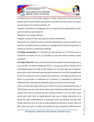Estado Bolivariano de Miranda
           Aldea Dr. Carlos Arocha Luna

el ejemplo que yo estoy dando; después se llegó a determinar con otra serie de
pruebas que le hicieron donde descubrieron que además de sarna tiene una virosis,
por eso presenta los síntomas de fiebre, etc.
Pregunta: si yo llamo a un testigo que no es un experto sino un especialista en armar
que no es policía, ¿qué testigo es?
Respuesta: es un testigo calificado.
Pregunta: ¿Aunque él sólo sepa lo que yo le estoy comentando?
Respuesta: Si es respecto a armas, si estamos dilucidando un proceso donde lo que
había era un trafico de armas, el policía es un testigo común mientras lo que dice un
experto en armas es un testimonio calificado.
3) Testigos presénciales: es la persona que está presente en el momento que se
sucedieron los hechos, los vio, los percibió, los oyó pero estaba presente cuando
sucedieron.
4) Testigo referencial: tiene conocimiento del hecho porque hay otro testigo que se
lo ha narrado, y lo llamo el testigo del chisme. “ yo supe que fulano lo botaron de la
universidad porque me lo dijo la Srta. Gómez y no lo vi pero supe que lo botaron”
fíjense que se está narrando lo que otra persona presenció. En el CEC, derogado este
testimonio referencial no-tenia ningún valor probatorio si el testigo que presencio el
hecho no presentaba su testimonio en el proceso y si declaraba el testimonio
referencial tenia valoración de testimonio referencial. Ahora ya eso no existe.
¿Cuál es el valor del testigo referencial?. El CPC no nos dice absolutamente nada, el
COP tampoco nos dice nada, de tal manera que el testimonio referencial tanto en el
                                                                                         JUICIOS EJECUTIVOS



proceso civil como en el penal hay que valorarlo conforme a la sana critica. ¿qué
quiere decir esto? Que no necesariamente para que el testigo referencial se le
pueda dar valor necesariamente el presencial tiene que declarar sino que este
testigo referencial se le va a dar un valor probatorio conforme a la sana critica, es
decir, que el juez que va a valorar ese testigo tiene que compararlo, conformarlo con

          Recopilación y adaptación: Abg. Docente. Euyuloskia Jaspe                      3
                                                                                         9
 