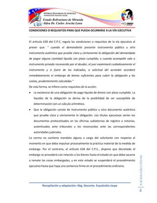 Estado Bolivariano de Miranda
           Aldea Dr. Carlos Arocha Luna

CONDICIONES O REQUISITOS PARA QUE PUEDA OCURRIRSE A LA VÍA EJECUTIVA


El artículo 630 del C.P.C, regula las condiciones o requisitos de la vía ejecutiva al
prever que: " cuando el demandante presente instrumenta público u otro
instrumento auténtico que pruebe clara y ciertamente la obligación del demandado
de pagar alguna cantidad líquida con plazo cumplido; o cuando acompañe vale o
instrumento privado reconocido por el deudor, el juez examinará cuidadosamente el
instrumento y si fuere de los indicados, a solicitud del acreedor acordará
inmediatamente el embargo de bienes suficientes para cubrir la obligación y las
costas, prudentemente calculadas."
De esta forma, se infiere como requisitos de la acción:
   La existencia de una obligación de pago líquida de dinero con plazo cumplido. La
    liquidez de la obligación se deriva de la posibilidad de ser susceptible de
    determinación con un cálculo aritmético.
   Que la obligación conste de instrumento público u otro documento auténtico
    que pruebe clara y ciertamente la obligación. Los títulos ejecutivos serían los
    documentos protocolizados en las oficinas sublaternas de registro o notarías,
    autenticados ante tribunales y los reconocidos ante las correspondientes
    autoridades judiciales.
La norma no contiene mandato alguno a cargo del solicitante con respecto al
momento en que deba impulsar procesalmente la práctica material de la medida de
embargo. Por el contrario, el artículo 634 del C.P.C., dispone que decretado el
embargo se procederá con relación a los bienes hasta el estado en que deba sacarse
                                                                                        JUICIOS EJECUTIVOS




a remate las cosas embargadas, y en este estado se suspenderá el procedimiento
ejecutivo hasta que haya una sentencia firme en el procedimiento ordinario.




           Recopilación y adaptación: Abg. Docente. Euyuloskia Jaspe
                                                                                        4
 