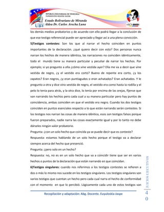 Estado Bolivariano de Miranda
           Aldea Dr. Carlos Arocha Luna

los demás medios probatorios y de acuerdo con ello podrá llegar a la conclusión de
que ese testigo referencial puede ser apreciado y llegar así a una plena convicción.
5)Testigos contestes: Son los que al narrar el hecho coinciden en puntos
importantes de la declaración. ¿qué quiero decir con esto? Dos personas nunca
narran los hechos de manera idéntica, las narraciones no coinciden idénticamente,
todo el mundo tiene su manera particular y peculiar de narrar los hechos. Por
ejemplo; si yo pregunto a ella ¿cómo vine vestida ayer? Ella me va a decir que vine
vestida de negro, ¿y el vestido era corto? Bueno de repente era corto, ¿y los
zapatos? Eran negros, ¿y eran puntiagudos o eran achatados? Eran achatados. Y le
pregunto a otra y dice vino vestida de negro, el vestido era como hasta la rodilla y el
pelo lo tenia para atrás, y la otra dice, lo tenía por encima de las orejas, fíjense que
van narrando los hechos pero cada cual a su manera particular pero hay puntos de
coincidencia, ambas coinciden en que el vestido era negro. Cuando los dos testigos
coinciden en puntos esenciales respecto a lo que están narrando serán contestes. Si
los testigos nos narran las cosas de manera idéntica, esos son testigos falsos porque
fueron preparados, nadie narra las cosas exactamente igual y por lo tanto no debe
dárseles ningún valor probatorio.
Pregunta: ¿con un solo hecho que coincida ya se puede decir que es conteste?
Respuesta: estamos hablando de un solo hecho porque el testigo va a declarar
siempre acerca del hecho que presenció.
Pregunta: ¿pero solo en un hecho?
Respuesta: no, no es en un solo hecho que va a coincidir tiene que ser en varios
                                                                                           JUICIOS EJECUTIVOS



hechos o puntos de la declaración que están narrando en que coincidan.
6)Testigos singulares: cuando nos referimos a los testigos contestes se refieren a
dos o más lo mismo nos sucede en los testigos singulares. Los testigos singulares son
varios testigos que cuentan un hecho pero cada cual narra el hecho de conformidad
con el momento en que lo percibió. Lógicamente cada uno de estos testigos van

          Recopilación y adaptación: Abg. Docente. Euyuloskia Jaspe                        4
                                                                                           0
 
