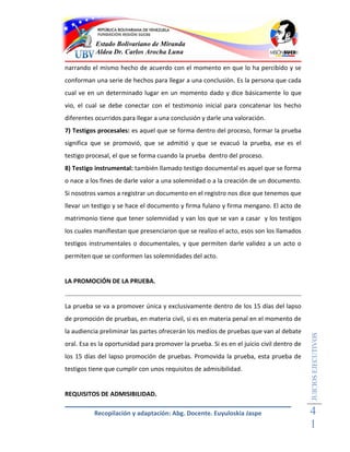 Estado Bolivariano de Miranda
           Aldea Dr. Carlos Arocha Luna

narrando el mismo hecho de acuerdo con el momento en que lo ha percibido y se
conforman una serie de hechos para llegar a una conclusión. Es la persona que cada
cual ve en un determinado lugar en un momento dado y dice básicamente lo que
vio, el cual se debe conectar con el testimonio inicial para concatenar los hecho
diferentes ocurridos para llegar a una conclusión y darle una valoración.
7) Testigos procesales: es aquel que se forma dentro del proceso, formar la prueba
significa que se promovió, que se admitió y que se evacuó la prueba, ese es el
testigo procesal, el que se forma cuando la prueba dentro del proceso.
8) Testigo instrumental: también llamado testigo documental es aquel que se forma
o nace a los fines de darle valor a una solemnidad o a la creación de un documento.
Si nosotros vamos a registrar un documento en el registro nos dice que tenemos que
llevar un testigo y se hace el documento y firma fulano y firma mengano. El acto de
matrimonio tiene que tener solemnidad y van los que se van a casar y los testigos
los cuales manifiestan que presenciaron que se realizo el acto, esos son los llamados
testigos instrumentales o documentales, y que permiten darle validez a un acto o
permiten que se conformen las solemnidades del acto.


LA PROMOCIÓN DE LA PRUEBA.


La prueba se va a promover única y exclusivamente dentro de los 15 días del lapso
de promoción de pruebas, en materia civil, si es en materia penal en el momento de
la audiencia preliminar las partes ofrecerán los medios de pruebas que van al debate
                                                                                          JUICIOS EJECUTIVOS



oral. Esa es la oportunidad para promover la prueba. Si es en el juicio civil dentro de
los 15 días del lapso promoción de pruebas. Promovida la prueba, esta prueba de
testigos tiene que cumplir con unos requisitos de admisibilidad.


REQUISITOS DE ADMISIBILIDAD.

          Recopilación y adaptación: Abg. Docente. Euyuloskia Jaspe                       4
                                                                                          1
 